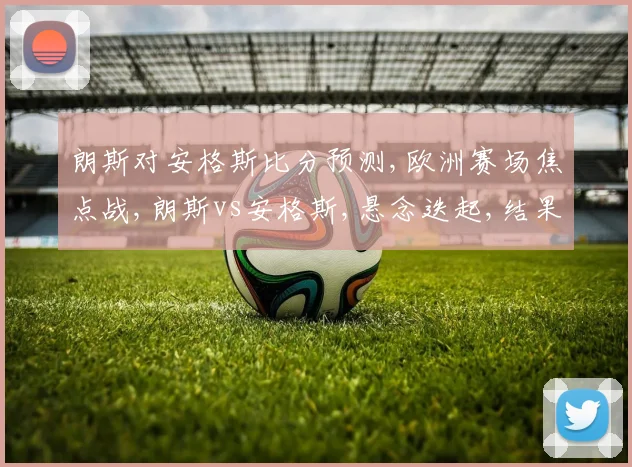 朗斯对安格斯比分预测,欧洲赛场焦点战,朗斯vs安格斯,悬念迭起,结果成谜,拭目以待。