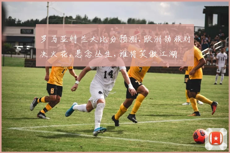 罗马亚特兰大比分预测,欧洲劲旅对决火花,悬念丛生,谁将笑傲江湖