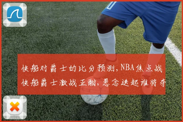 快船对爵士的比分预测,NBA焦点战快船爵士激战正酣,悬念迭起谁将夺冠