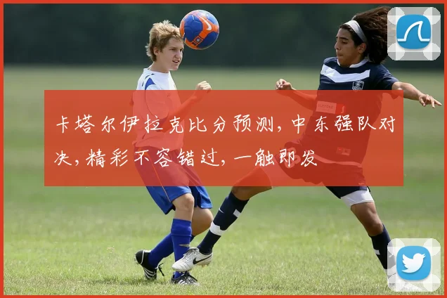 卡塔尔伊拉克比分预测,中东强队对决,精彩不容错过,一触即发